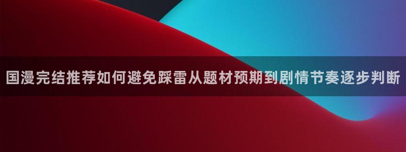 梦漫漫画APP怎么样：国漫完结推荐如何避免踩雷从题材预期到剧情节奏逐步判断